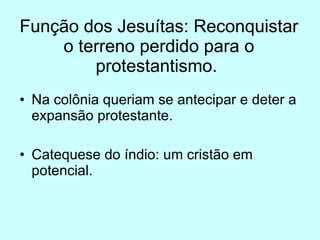 Função dos Jesuítas: Reconquistar o terreno perdido para o protestantismo.  Na colônia queriam se antecipar e deter a expansão protestante.  Catequese do índio: um cristão em potencial.  