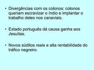 Divergências com os colonos: colonos queriam escravizar o índio e implantar o trabalho deles nos canaviais. Estado português dá causa ganha aos Jesuítas. Novos súditos reais e alta rentabilidade do tráfico negreiro.  