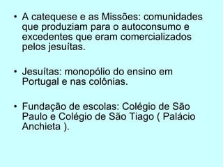 A catequese e as Missões: comunidades que produziam para o autoconsumo e excedentes que eram comercializados pelos jesuítas. Jesuítas: monopólio do ensino em Portugal e nas colônias. Fundação de escolas: Colégio de São Paulo e Colégio de São Tiago ( Palácio Anchieta ). 