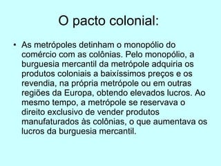 O pacto colonial:  As metrópoles detinham o monopólio do comércio com as colônias. Pelo monopólio, a burguesia mercantil da metrópole adquiria os produtos coloniais a baixíssimos preços e os revendia, na própria metrópole ou em outras regiões da Europa, obtendo elevados lucros. Ao mesmo tempo, a metrópole se reservava o direito exclusivo de vender produtos manufaturados às colônias, o que aumentava os lucros da burguesia mercantil. 