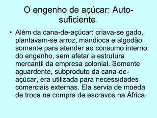 O engenho de açúcar: Auto-suficiente. Além da cana-de-açúcar: criava-se gado, plantavam-se arroz, mandioca e algodão somente para atender ao consumo interno do engenho, sem afetar a estrutura mercantil da empresa colonial. Somente aguardente, subproduto da cana-de-açúcar, era utilizada para necessidades comerciais externas. Ela servia de moeda de troca na compra de escravos na África. 