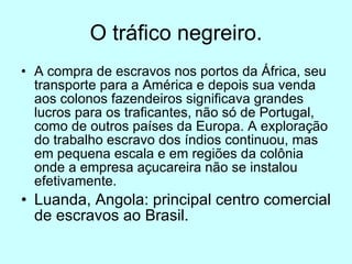 O tráfico negreiro. A compra de escravos nos portos da África, seu transporte para a América e depois sua venda aos colonos fazendeiros significava grandes lucros para os traficantes, não só de Portugal, como de outros países da Europa. A exploração do trabalho escravo dos índios continuou, mas em pequena escala e em regiões da colônia onde a empresa açucareira não se instalou efetivamente. Luanda, Angola: principal centro comercial de escravos ao Brasil. 