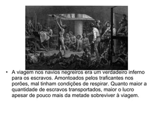 A viagem nos navios negreiros era um verdadeiro inferno para os escravos. Amontoados pelos traficantes nos porões, mal tinham condições de respirar. Quanto maior a quantidade de escravos transportados, maior o lucro apesar de pouco mais da metade sobreviver à viagem. 