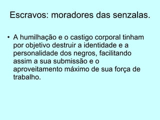 Escravos: moradores das senzalas. A humilhação e o castigo corporal tinham por objetivo destruir a identidade e a personalidade dos negros, facilitando assim a sua submissão e o aproveitamento máximo de sua força de trabalho. 