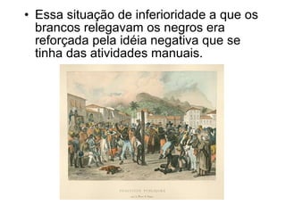 Essa situação de inferioridade a que os brancos relegavam os negros era reforçada pela idéia negativa que se tinha das atividades manuais. 