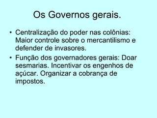 Os Governos gerais.  Centralização do poder nas colônias: Maior controle sobre o mercantilismo e defender de invasores. Função dos governadores gerais: Doar sesmarias. Incentivar os engenhos de açúcar. Organizar a cobrança de impostos. 