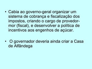 Cabia ao governo-geral organizar um sistema de cobrança e fiscalização dos impostos, criando o cargo de provedor-mor (fiscal), e desenvolver a política de incentivos aos engenhos de açúcar. O governador deveria ainda criar a Casa de Alfândega  