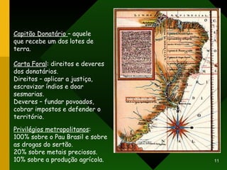 Capitão Donatário  – aquele que recebe um dos lotes de terra. Carta Foral : direitos e deveres dos donatários. Direitos – aplicar a justiça, escravizar índios e doar sesmarias. Deveres – fundar povoados, cobrar impostos e defender o território. Privilégios metropolitanos : 100% sobre o Pau Brasil e sobre as drogas do sertão. 20% sobre metais preciosos. 10% sobre a produção agrícola. 