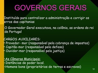 GOVERNOS GERAIS Instituído para centralizar a administração e corrigir os erros das capitanias O Governador Geral executava, na colônia, as ordens do rei  de Portugal CARGOS AUXILIARES: Provedor- mor (responsável pela cobrança de impostos) Capitão-mor (responsável pela defesa) Ouvidor-mor (responsável pela justiça) • As Câmaras Municipais: – Instâncias de poder local. – Homens bons (proprietários de terras e escravos) 