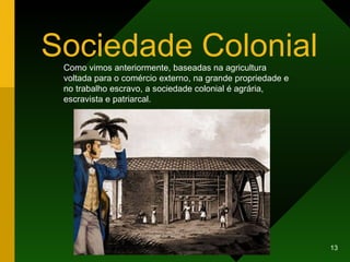 Sociedade Colonial Como vimos anteriormente, baseadas na agricultura voltada para o comércio externo, na grande propriedade e no trabalho escravo, a sociedade colonial é agrária, escravista e patriarcal. 