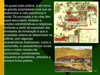 Em quase toda colônia, é em torno da grande propriedade rural que se desenvolve a vida econômica e social. Os povoados e as vilas têm papel secundário, limitado a funções administrativas e religiosas. Somente a partir da expansão das atividades de mineração é que a sociedade urbana se desenvolve na colônia, com algumas características tradicionais, como a escravidão, e características novas, como o maior número de funcionários, comerciantes, pequenos proprietários, artesãos e homens livres pobres. 
