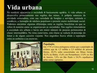 Vida urbana No nordeste a ç ucareiro a sociedade  é  basicamente agr á ria. A vida urbana se desenvolve primeiramente nas regiões das minas. A pr ó pria natureza da atividade mineradora, com sua variedade de fun ç ões e servi ç os, estimula o com é rcio, a forma ç ão de n ú cleos populosos e permite maior mobilidade social. Podemos encontrar algumas diferen ç as entre as regiões brasileiras no que se refere  à  maneira como se organizavam as sociedades. Nas regiões mineradoras a sociedade era urbana e havia um maior n ú mero de pessoas pertencentes  à  classe intermedi á ria. Na zona canavieira, esta classe se reduzia  à  presen ç a do feitor e de algum caixeiro viajante. Nos engenhos ficava n í tida a separa ç ão entre os senhores e os escravos. Popula ç ão Em 1770 a Coroa portuguesa estima que a popula ç ão da colônia seja de 1,5 milhão a 2,5 milhões de pessoas. Destas, 20,5% estão concentradas em Minas Gerais, 18,5% na Bahia, 15,4% em Pernambuco, 13,8% no Rio de Janeiro, 7,5% em São Paulo e 24,3% espalham-se pelas outras capitanias. 
