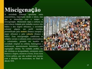 Miscigena ç ão A sociedade colonial apresenta outra caracter í stica, importante desde o in í cio, mas que se intensifica com o tempo: a miscigena ç ão. Misturando ra ç as e culturas na convivência for ç ada pelo trabalho escravo dos  í ndios e dos negros africanos, a sociedade colonial adquire um perfil mesti ç o, personificado pelo  mulato  (branco europeu e negro africano) e pelo  caboclo  (branco e  í ndio). Essa miscigena ç ão condiciona as rela ç ões sociais e culturais entre colonizadores e colonizados, gerando um modelo de sociedade original na colônia, heterogêneo e multirracial, aparentemente harmônico, sem segrega ç ão interna. Na verdade, por é m, ela não disfar ç a as desigualdades estruturais entre brancos e negros, escravos e livres, livres ricos e livres pobres, que não acabam nem mesmo com a aboli ç ão da escravatura, no final do s é culo XIX. 