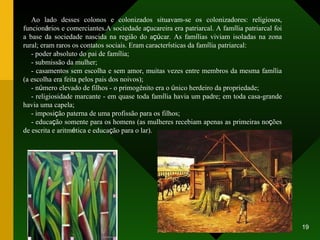 Ao lado desses colonos e colonizados situavam-se os colonizadores: religiosos, funcion á rios e comerciantes.A sociedade a ç ucareira era patriarcal. A fam í lia patriarcal foi a base da sociedade nascida na região do a çú car. As fam í lias viviam isoladas na zona rural; eram raros os contatos sociais. Eram caracter í sticas da fam í lia patriarcal: - poder absoluto do pai de fam í lia; - submissão da mulher; - casamentos sem escolha e sem amor, muitas vezes entre membros da mesma fam í lia (a escolha era feita pelos pais dos noivos); - n ú mero elevado de filhos - o primogênito era o  ú nico herdeiro da propriedade; - religiosidade marcante - em quase toda fam í lia havia um padre; em toda casa-grande havia uma capela; - imposi ç ão paterna de uma profissão para os filhos; - educa ç ão somente para os homens (as mulheres recebiam apenas as primeiras no ç ões de escrita e aritm é tica e educa ç ão para o lar). 