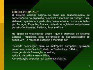 POR QUE COLONIZAR? O Sistema colonial originou-se como um desdobramento ou conseqüência da expansão comercial e marítima da Europa. Esse sistema, organizado a partir das descobertas e conquistas feitas por Portugal, Espanha, França, Holanda e Inglaterra, estendeu-se por três Continentes: América, Ásia, e África. Na época da organização desse - que é chamado de Sistema Colonial Tradicional, para diferenciá-lo do neocolonialismo do século XIX - a realidade européia é marcada por: acirrada competição entre as metrópoles européias, agravada pelas determinações do Tratado de Tordesilhas ( 1494 ); emergência da Revolução Industrial; adoção da política mercantilista; consolidação do poder real com o absolutismo. 