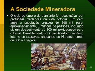 A Sociedade Mineradora O ciclo do ouro e do diamante foi responsável por profundas mudanças na vida colonial. Em cem anos a população cresceu de 300 mil para, aproximadamente, 3 milhões de pessoas, incluindo aí, um deslocamento de 800 mil portugueses para o Brasil. Paralelamente foi intensificado o comércio interno de escravos, chegando do Nordeste cerca de 600 mil negros.  