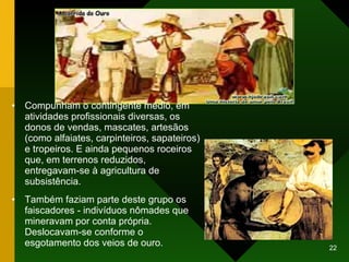 Compunham o contingente médio, em atividades profissionais diversas, os donos de vendas, mascates, artesãos (como alfaiates, carpinteiros, sapateiros) e tropeiros. E ainda pequenos roceiros que, em terrenos reduzidos, entregavam-se à agricultura de subsistência.  Também faziam parte deste grupo os faiscadores - indivíduos nômades que mineravam por conta própria. Deslocavam-se conforme o esgotamento dos veios de ouro.  