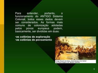 Para entender, portanto, o funcionamento do ANTIGO Sistema Colonial, todos esses dados devem ser considerados. As formas mais comuns de colonização adotadas pelos povos europeus podem, basicamente, ser divididas em duas: as colônias de exploração as colônias de povoamento 