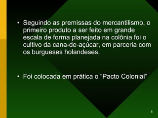 Seguindo as premissas do mercantilismo, o primeiro produto a ser feito em grande escala de forma planejada na colônia foi o cultivo da cana-de-açúcar, em parceria com os burgueses holandeses. Foi colocada em prática o “Pacto Colonial” 
