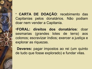 * CARTA DE DOAÇÃO: recebimento das
Capitanias pelos donatários. Não podiam
doar nem vender a Capitania.
•FORAL: direitos dos donatários: doar
sesmarias (grandes lotes de terra) aos
colonos; escravizar índios; exercer a justiça e
explorar as riquezas.
Deveres: pagar impostos ao rei (um quinto
de tudo que fosse explorado) e fundar vilas.
 