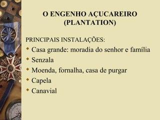 O ENGENHO AÇUCAREIRO
(PLANTATION)
PRINCIPAIS INSTALAÇÕES:
 Casa grande: moradia do senhor e família
 Senzala
 Moenda, fornalha, casa de purgar
 Capela
 Canavial
 