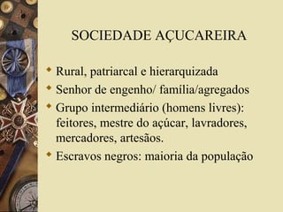 SOCIEDADE AÇUCAREIRA
 Rural, patriarcal e hierarquizada
 Senhor de engenho/ família/agregados
 Grupo intermediário (homens livres):
feitores, mestre do açúcar, lavradores,
mercadores, artesãos.
 Escravos negros: maioria da população
 