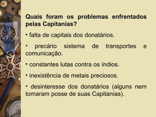 Quais foram os problemas enfrentados
pelas Capitanias?
• falta de capitais dos donatários.
• precário sistema de transportes e
comunicação.
• constantes lutas contra os índios.
• inexistência de metais preciosos.
• desinteresse dos donatários (alguns nem
tomaram posse de suas Capitanias).
 