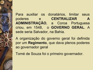 Para auxiliar os donatários, limitar seus
poderes e CENTRALIZAR A
ADMINISTRAÇÃO, a Coroa Portuguesa
criou, em 1548, o GOVERNO GERAL. A
sede seria Salvador, na Bahia.
A organização do governo geral foi definida
por um Regimento, que dava plenos poderes
ao governador geral
Tomé de Souza foi o primeiro governador.
 