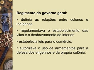 Regimento do governo geral:
• definia as relações entre colonos e
indígenas.
• regulamentava o estabelecimento das
vilas e o desbravamento do interior.
• estabelecia leis para o comércio.
• autorizava o uso de armamentos para a
defesa dos engenhos e da própria colônia.
 