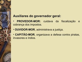Auxiliares do governador geral:
• PROVEDOR-MOR: cuidava da fiscalização e
cobrança dos impostos.
• OUVIDOR-MOR, administrava a justiça.
• CAPITÃO-MOR, organizava a defesa contra piratas,
invasores e índios.
 