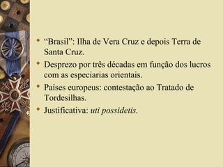  “Brasil”: Ilha de Vera Cruz e depois Terra de
Santa Cruz.
 Desprezo por três décadas em função dos lucros
com as especiarias orientais.
 Países europeus: contestação ao Tratado de
Tordesilhas.
 Justificativa: uti possidetis.
 
