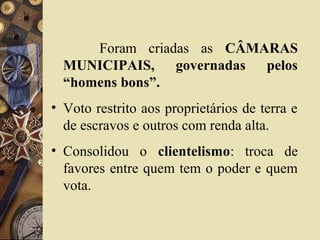 Foram criadas as CÂMARAS
MUNICIPAIS, governadas pelos
“homens bons”.
• Voto restrito aos proprietários de terra e
de escravos e outros com renda alta.
• Consolidou o clientelismo: troca de
favores entre quem tem o poder e quem
vota.
 