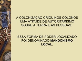 A COLONIZAÇÃO CRIOU NOS COLONOS
UMA ATITUDE DE AUTORITARISMO
SOBRE A TERRA E AS PESSOAS.
ESSA FORMA DE PODER LOCALIZADO
FOI DENOMINADO MANDONISMO
LOCAL.
 