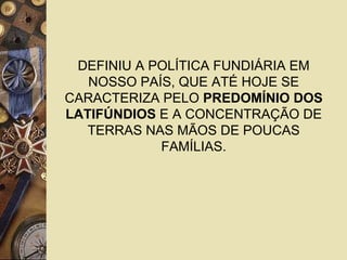 DEFINIU A POLÍTICA FUNDIÁRIA EM
NOSSO PAÍS, QUE ATÉ HOJE SE
CARACTERIZA PELO PREDOMÍNIO DOS
LATIFÚNDIOS E A CONCENTRAÇÃO DE
TERRAS NAS MÃOS DE POUCAS
FAMÍLIAS.
 