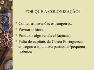POR QUE A COLONIZAÇÃO?
 Conter as invasões estrangeiras.
 Povoar o litoral.
 Produzir algo rentável (açúcar).
 Falta de capitais da Coroa Portuguesa:
entregou a iniciativa particular/pequena
nobreza
 