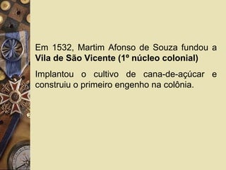 Em 1532, Martim Afonso de Souza fundou a
Vila de São Vicente (1º núcleo colonial)
Implantou o cultivo de cana-de-açúcar e
construiu o primeiro engenho na colônia.
 