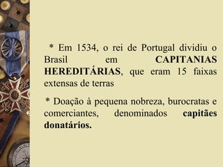 * Em 1534, o rei de Portugal dividiu o
Brasil em CAPITANIAS
HEREDITÁRIAS, que eram 15 faixas
extensas de terras
* Doação à pequena nobreza, burocratas e
comerciantes, denominados capitães
donatários.
 