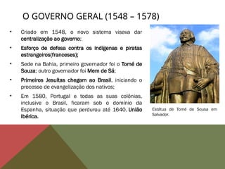 • Criado em 1548, o novo sistema visava dar
centralização ao governo;
• Esforço de defesa contra os indígenas e piratas
estrangeiros(franceses);
• Sede na Bahia, primeiro governador foi o Tomé de
Souza; outro governador foi Mem de Sá;
• Primeiros Jesuítas chegam ao Brasil, iniciando o
processo de evangelização dos nativos;
• Em 1580, Portugal e todas as suas colônias,
inclusive o Brasil, ficaram sob o domínio da
Espanha, situação que perdurou até 1640. União
Ibérica.
O GOVERNO GERAL (1548 – 1578)
Estátua de Tomé de Sousa em
Salvador.
 