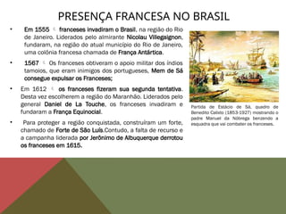 • Em 1555  franceses invadiram o Brasil, na região do Rio
de Janeiro. Liderados pelo almirante Nicolau Villegaignon,
fundaram, na região do atual município do Rio de Janeiro,
uma colônia francesa chamada de França Antártica.
• 1567  Os franceses obtiveram o apoio militar dos índios
tamoios, que eram inimigos dos portugueses, Mem de Sá
consegue expulsar os Franceses;
• Em 1612  os franceses fizeram sua segunda tentativa.
Desta vez escolherem a região do Maranhão. Liderados pelo
general Daniel de La Touche, os franceses invadiram e
fundaram a França Equinocial.
• Para proteger a região conquistada, construíram um forte,
chamado de Forte de São Luís.Contudo, a falta de recurso e
a campanha liderada por Jerônimo de Albuquerque derrotou
os franceses em 1615.
PRESENÇA FRANCESA NO BRASIL
Partida de Estácio de Sá, quadro de
Benedito Calixto (1853-1927) mostrando o
padre Manuel da Nóbrega benzendo a
esquadra que vai combater os franceses.
 