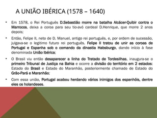 A UNIÃO IBÉRICA (1578 – 1640)
• Em 1578, o Rei Português D.Sebastião morre na batalha Alcácer-Quibir contra o
Marrocos, deixa a coroa para seu tio-avó cardeal D.Henrique, que morre 2 anos
depois;
• Então, Felipe II, neto de D. Manuel, antigo rei português, e, por ordem de sucessão,
julgava-se o legitimo futuro rei português. Felipe II tratou de unir as coroas de
Portugal e Espanha sob o comando da dinastia Habsburgo, dando início à fase
denominada União Ibérica;
• O Brasil viu então desaparecer a linha do Tratado de Tordesilhas, inaugura-se o
primeiro Tribunal de Justiça na Bahia e ocorre a divisão do território em 2 estados:
Estado do Brasil e Estado do Maranhão, posteriormente chamado de Estado do
Grão-Pará e Maranhão;
• Com essa união, Portugal acabou herdando vários inimigos dos espanhóis, dentre
eles os holandeses.
 