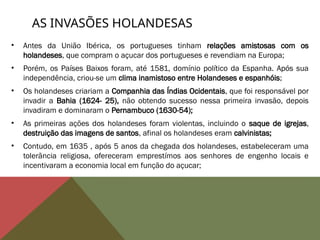 AS INVASÕES HOLANDESAS
• Antes da União Ibérica, os portugueses tinham relações amistosas com os
holandeses, que compram o açucar dos portugueses e revendiam na Europa;
• Porém, os Países Baixos foram, até 1581, domínio político da Espanha. Após sua
independência, criou-se um clima inamistoso entre Holandeses e espanhóis;
• Os holandeses criariam a Companhia das Índias Ocidentais, que foi responsável por
invadir a Bahia (1624- 25), não obtendo sucesso nessa primeira invasão, depois
invadiram e dominaram o Pernambuco (1630-54);
• As primeiras ações dos holandeses foram violentas, incluindo o saque de igrejas,
destruição das imagens de santos, afinal os holandeses eram calvinistas;
• Contudo, em 1635 , após 5 anos da chegada dos holandeses, estabeleceram uma
tolerãncia religiosa, ofereceram emprestímos aos senhores de engenho locais e
incentivaram a economia local em função do açucar;
 
