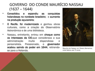 • Consolidou e expandiu as conquistas
holandesas no nordeste brasileiro; e aumento
na produção açucareira;
• O Recife. foi modernizado e ganhou obras
culturais, como a criação do Observatório
Astronômico e de uma biblioteca.
• Nassau, entretanto, entrou em choque como
os interesses da CIO,que considerava a sua
administração muito dispendiosa e
personalista. Pressionado, o governador
acabou saindo do poder em 1644, retirando-
se para a Holanda.
GOVERNO DO CONDE MAURÍCIO NASSAU
(1637 – 1644)
Maurício de Nassau em Cleves (Alemanha),
onde faleceu aos 75 anos;
 