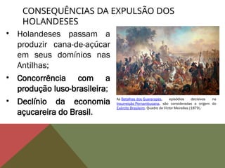 • Holandeses passam a
produzir cana-de-açúcar
em seus domínios nas
Antilhas;
• Concorrência com a
produção luso-brasileira;
• Declínio da economia
açucareira do Brasil.
CONSEQUÊNCIAS DA EXPULSÃO DOS
HOLANDESES
As Batalhas dos Guararapes, episódios decisivos na
Insurreição Pernambucana, são consideradas a origem do
Exército Brasileiro. Quadro de Victor Meirelles (1879).
 