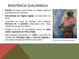 • Kilombo, da língua banto falada em Angola, significa
acampamento ou fortaleza;
• Comunidades de Negros fugidos da escravidão no
Brasil
• Localizado na serra da Barriga, atual Alagoas,
Palmares foi o quilombo responsável pela maior
rebelião de escravos do Brasil;
• Chegou a ter 20 mil quilombolas, viviam da caça,
coleta e agricultura de milho e feijão;
• Após seguidas repressões, em 1695, o quilombo foi
invadido por Domingos Jorge e Zumbi foi degolado e
sua cabeça enviada para Recife como troféu.
RESISTÊNCIA QUILOMBOLA
Pintura de Zumbi por Antônio Parreiras.
 