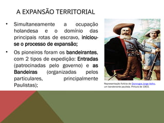 • Simultaneamente a ocupação
holandesa e o domínio das
principais rotas de escravo, iniciou-
se o processo de expansão;
• Os pioneiros foram os bandeirantes,
com 2 tipos de expedição: Entradas
(patrocinadas pelo governo) e as
Bandeiras (organizadas pelos
particulares, principalmente
Paulistas);
A EXPANSÃO TERRITORIAL
Representação fictícia de Domingos Jorge Velho,
um bandeirante paulista. Pintura de 1903.
 