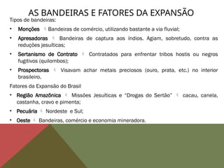 AS BANDEIRAS E FATORES DA EXPANSÃO
Tipos de bandeiras:
• Monções Bandeiras de comércio, utilizando bastante a via fluvial;
• Apresadoras  Bandeiras de captura aos índios. Agiam, sobretudo, contra as
reduções jesuíticas;
• Sertanismo de Contrato  Contratados para enfrentar tribos hostis ou negros
fugitivos (quilombos);
• Prospectoras  Visavam achar metais preciosos (ouro, prata, etc.) no interior
brasileiro.
Fatores da Expansão do Brasil
• Região Amazônica  Missões Jesuíticas e “Drogas do Sertão”  cacau, canela,
castanha, cravo e pimenta;
• Pecuária  Nordeste e Sul;
• Oeste  Bandeiras, comércio e economia mineradora.
 