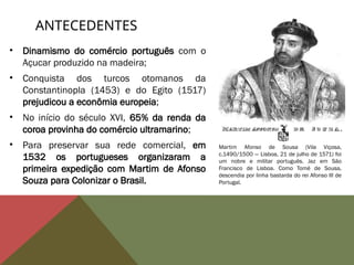 • Dinamismo do comércio português com o
Açucar produzido na madeira;
• Conquista dos turcos otomanos da
Constantinopla (1453) e do Egito (1517)
prejudicou a econômia europeia;
• No início do século XVI, 65% da renda da
coroa provinha do comércio ultramarino;
• Para preservar sua rede comercial, em
1532 os portugueses organizaram a
primeira expedição com Martim de Afonso
Souza para Colonizar o Brasil.
ANTECEDENTES
Martim Afonso de Sousa (Vila Viçosa,
c.1490/1500 — Lisboa, 21 de julho de 1571) foi
um nobre e militar português. Jaz em São
Francisco de Lisboa. Como Tomé de Sousa,
descendia por linha bastarda do rei Afonso III de
Portugal.
 