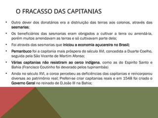 O FRACASSO DAS CAPITANIAS
• Outro dever dos donatários era a distriuição das terras aos colonos, através das
sesmarias;
• Os beneficiários das sesmarias eram obrigados a cultivar a terra ou arrendá-la,
porém muitos arrendavam as terras e só cultivavam parte dela;
• Foi através das sesmarias que iniciou a economia açucareira no Brasil;
• Pernanbuco foi a capitania mais próspera do século XVI, concedida a Duarte Coelho,
seguida pela São Vicente de Martim Afonso;
• Várias capitanias não resistiram ao cerco indígena, como as do Espiríto Santo e
Bahia (Francisco Coutinho foi devorado pelos tupinambás)
• Ainda no século XVI, a coroa percebeu as deficiências das capitanias e reincorporou
diversas ao patrimônio real; Preferi-se criar capitanias reais e em 1548 foi criado o
Governo Geral no reinado de D.João III na Bahia;
 