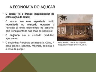 • O açucar foi o grande impulsionador da
colonização do Brasil;
• O açucar era uma especiaria muito
requisitada no mercado europeu e
Portugal já tinha experiência no assunto,
pois tinha plantado nas ilhas do Atlântico;
• O engenho era a unidade produtiva
açucareira;
• O engenho: Florestas de madeira, Cana, A
casa grande, senzala, moenda, caldeira e
a casa de purgar;
A ECONOMIA DO AÇUCAR
Henry Koster(1793-1820) Engenho
de açúcar, Nordeste brasileiro, 1816.
 
