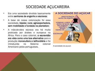 • Era uma sociedade dividida basicamente
entre senhores de engenho e escravos;
• A base de nossa colonização foi essa
sociedade, bipolar, rural, agroexportadora,
sem mobilidade e fundada na plantation;
• A mão-de-obra escrava era há muito
praticada por árabes e europeus na
África. Para o caso colonial, a escravidão
era vista como uma boa alternativa para a
produção monocultora e latifundiária e foi
introduzida no Sistema colonial
Americano pelos portugueses.
SOCIEDADE AÇUCAREIRA
A sociedade do açucar.
 
